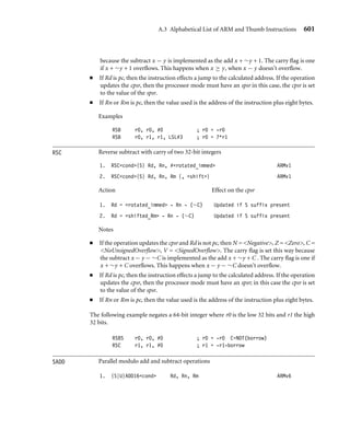 A.3 Alphabetical List of ARM and Thumb Instructions 597
This instruction does not affect the processor registers (other than advancing pc). It merely
hints that the programmer is likely to read from the given address in future. A cached
processor may take this as a hint to load the cache line containing the address into the
cache. The instruction should not generate a data abort or any other memory system error.
If Rn is pc, then the value used for Rn is the address of the instruction plus eight. Rm
must not be pc.
Examples
PLD [r0, #7] ; Preload from r0+7
PLD [r0, r1, LSL#2] ; Preload from r0+4*r1
POP Pops multiple registers from the stack in Thumb state (for ARM state use LDM)
1. POP regster_list THUMBv1
Action
1. equivalent to the ARM instruction LDMFD sp!, register_list
The register_list can contain registers in the range r0 to r7 and pc. The following
example restores the low-numbered ARM registers and returns from a subroutine:
POP {r0-r7,pc}
PUSH Pushes multiple registers to the stack in Thumb state (for ARM state use STM)
1. PUSH regster_list THUMBv1
Action
1. equivalent to the ARM instruction STMFD sp!, register_list
The register_list can contain registers in the range r0 to r7 and lr. The following
example saves the low-numbered ARM registers and link register.
PUSH {r0-r7,lr}
QADD
QDADD
QDSUB
QSUB
Saturated signed and unsigned arithmetic
1. QADDcond Rd, Rm, Rn ARMv5E
2. QDADDcond Rd, Rm, Rn ARMv5E
 