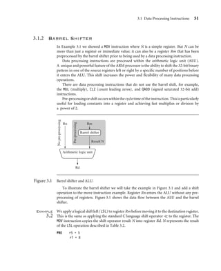 3.1 Data Processing Instructions 51
3.1.2 Barrel Shifter
In Example 3.1 we showed a MOV instruction where N is a simple register. But N can be
more than just a register or immediate value; it can also be a register Rm that has been
preprocessed by the barrel shifter prior to being used by a data processing instruction.
Data processing instructions are processed within the arithmetic logic unit (ALU).
A unique and powerful feature of the ARM processor is the ability to shift the 32-bit binary
pattern in one of the source registers left or right by a speciﬁc number of positions before
it enters the ALU. This shift increases the power and ﬂexibility of many data processing
operations.
There are data processing instructions that do not use the barrel shift, for example,
the MUL (multiply), CLZ (count leading zeros), and QADD (signed saturated 32-bit add)
instructions.
Pre-processing or shift occurs within the cycle time of the instruction. This is particularly
useful for loading constants into a register and achieving fast multiplies or division by
a power of 2.
No
pre-processing
Pre-processing
Rn Rm
Barrel shifter
Result N
Rd
Arithmetic logic unit
Figure 3.1 Barrel shifter and ALU.
To illustrate the barrel shifter we will take the example in Figure 3.1 and add a shift
operation to the move instruction example. Register Rn enters the ALU without any pre-
processing of registers. Figure 3.1 shows the data ﬂow between the ALU and the barrel
shifter.
Example
3.2
We apply a logical shift left (LSL) to register Rm before moving it to the destination register.
This is the same as applying the standard C language shift operator  to the register. The
MOV instruction copies the shift operator result N into register Rd. N represents the result
of the LSL operation described in Table 3.2.
PRE r5 = 5
r7 = 8
 