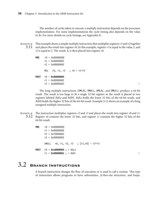 58 Chapter 3 Introduction to the ARM Instruction Set
The number of cycles taken to execute a multiply instruction depends on the processor
implementation. For some implementations the cycle timing also depends on the value
in Rs. For more details on cycle timings, see Appendix D.
Example
3.11
This example shows a simple multiply instruction that multiplies registers r1 and r2 together
and places the result into register r0. In this example, register r1 is equal to the value 2, and
r2 is equal to 2. The result, 4, is then placed into register r0.
PRE r0 = 0x00000000
r1 = 0x00000002
r2 = 0x00000002
MUL r0, r1, r2 ; r0 = r1*r2
POST r0 = 0x00000004
r1 = 0x00000002
r2 = 0x00000002 ■
The long multiply instructions (SMLAL, SMULL, UMLAL, and UMULL) produce a 64-bit
result. The result is too large to ﬁt a single 32-bit register so the result is placed in two
registers labeled RdLo and RdHi. RdLo holds the lower 32 bits of the 64-bit result, and
RdHi holds the higher 32 bits of the 64-bit result. Example 3.12 shows an example of a long
unsigned multiply instruction.
Example
3.12
The instruction multiplies registers r2 and r3 and places the result into register r0 and r1.
Register r0 contains the lower 32 bits, and register r1 contains the higher 32 bits of the
64-bit result.
PRE r0 = 0x00000000
r1 = 0x00000000
r2 = 0xf0000002
r3 = 0x00000002
UMULL r0, r1, r2, r3 ; [r1,r0] = r2*r3
POST r0 = 0xe0000004 ; = RdLo
r1 = 0x00000001 ; = RdHi ■
3.2 Branch Instructions
A branch instruction changes the ﬂow of execution or is used to call a routine. This type
of instruction allows programs to have subroutines, if-then-else structures, and loops.
 