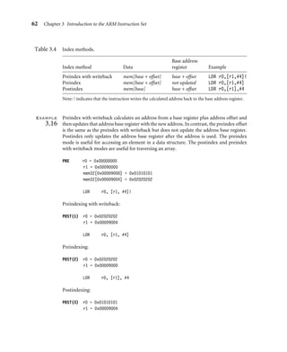 62 Chapter 3 Introduction to the ARM Instruction Set
Table 3.4 Index methods.
Base address
Index method Data register Example
Preindex with writeback mem[base + offset] base + offset LDR r0,[r1,#4]!
Preindex mem[base + offset] not updated LDR r0,[r1,#4]
Postindex mem[base] base + offset LDR r0,[r1],#4
Note: ! indicates that the instruction writes the calculated address back to the base address register.
Example
3.16
Preindex with writeback calculates an address from a base register plus address offset and
then updates that address base register with the new address. In contrast, the preindex offset
is the same as the preindex with writeback but does not update the address base register.
Postindex only updates the address base register after the address is used. The preindex
mode is useful for accessing an element in a data structure. The postindex and preindex
with writeback modes are useful for traversing an array.
PRE r0 = 0x00000000
r1 = 0x00090000
mem32[0x00009000] = 0x01010101
mem32[0x00009004] = 0x02020202
LDR r0, [r1, #4]!
Preindexing with writeback:
POST(1) r0 = 0x02020202
r1 = 0x00009004
LDR r0, [r1, #4]
Preindexing:
POST(2) r0 = 0x02020202
r1 = 0x00009000
LDR r0, [r1], #4
Postindexing:
POST(3) r0 = 0x01010101
r1 = 0x00009004
 