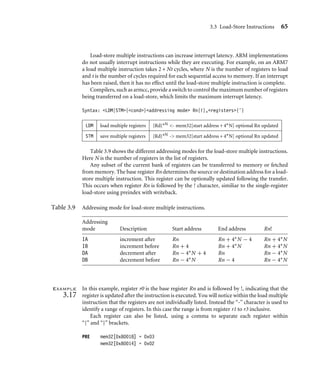 3.3 Load-Store Instructions 65
Load-store multiple instructions can increase interrupt latency. ARM implementations
do not usually interrupt instructions while they are executing. For example, on an ARM7
a load multiple instruction takes 2 + Nt cycles, where N is the number of registers to load
and t is the number of cycles required for each sequential access to memory. If an interrupt
has been raised, then it has no effect until the load-store multiple instruction is complete.
Compilers, such as armcc, provide a switch to control the maximum number of registers
being transferred on a load-store, which limits the maximum interrupt latency.
Syntax: LDM|STM{cond}addressing mode Rn{!},registers{ˆ}
LDM load multiple registers {Rd}∗N - mem32[start address + 4∗N] optional Rn updated
STM save multiple registers {Rd}∗N - mem32[start address + 4∗N] optional Rn updated
Table 3.9 shows the different addressing modes for the load-store multiple instructions.
Here N is the number of registers in the list of registers.
Any subset of the current bank of registers can be transferred to memory or fetched
from memory. The base register Rn determines the source or destination address for a load-
store multiple instruction. This register can be optionally updated following the transfer.
This occurs when register Rn is followed by the ! character, similiar to the single-register
load-store using preindex with writeback.
Table 3.9 Addressing mode for load-store multiple instructions.
Addressing
mode Description Start address End address Rn!
IA increment after Rn Rn + 4∗N − 4 Rn + 4∗N
IB increment before Rn + 4 Rn + 4∗N Rn + 4∗N
DA decrement after Rn − 4∗N + 4 Rn Rn − 4∗N
DB decrement before Rn − 4∗N Rn − 4 Rn − 4∗N
Example
3.17
In this example, register r0 is the base register Rn and is followed by !, indicating that the
register is updated after the instruction is executed. You will notice within the load multiple
instruction that the registers are not individually listed. Instead the “-” character is used to
identify a range of registers. In this case the range is from register r1 to r3 inclusive.
Each register can also be listed, using a comma to separate each register within
“{” and “}” brackets.
PRE mem32[0x80018] = 0x03
mem32[0x80014] = 0x02
 