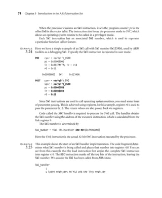 74 Chapter 3 Introduction to the ARM Instruction Set
When the processor executes an SWI instruction, it sets the program counter pc to the
offset 0x8 in the vector table. The instruction also forces the processor mode to SVC, which
allows an operating system routine to be called in a privileged mode.
Each SWI instruction has an associated SWI number, which is used to represent
a particular function call or feature.
Example
3.24
Here we have a simple example of an SWI call with SWI number 0x123456, used by ARM
toolkits as a debugging SWI. Typically the SWI instruction is executed in user mode.
PRE cpsr = nzcVqift_USER
pc = 0x00008000
lr = 0x003fffff; lr = r14
r0 = 0x12
0x00008000 SWI 0x123456
POST cpsr = nzcVqIft_SVC
spsr = nzcVqift_USER
pc = 0x00000008
lr = 0x00008004
r0 = 0x12
Since SWI instructions are used to call operating system routines, you need some form
of parameter passing. This is achieved using registers. In this example, register r0 is used to
pass the parameter 0x12. The return values are also passed back via registers. ■
Code called the SWI handler is required to process the SWI call. The handler obtains
the SWI number using the address of the executed instruction, which is calculated from the
link register lr.
The SWI number is determined by
SWI_Number = SWI instruction AND NOT(0xff000000)
Here the SWI instruction is the actual 32-bit SWI instruction executed by the processor.
Example
3.25
This example shows the start of an SWI handler implementation. The code fragment deter-
mines what SWI number is being called and places that number into register r10. You can
see from this example that the load instruction ﬁrst copies the complete SWI instruction
into register r10. The BIC instruction masks off the top bits of the instruction, leaving the
SWI number. We assume the SWI has been called from ARM state.
SWI_handler
;
; Store registers r0-r12 and the link register
 