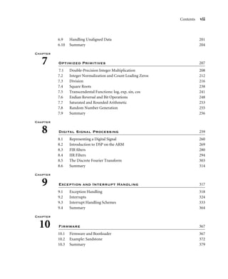 Contents vii
6.9 Handling Unaligned Data 201
6.10 Summary 204
Chapter
7 Optimized Primitives 207
7.1 Double-Precision Integer Multiplication 208
7.2 Integer Normalization and Count Leading Zeros 212
7.3 Division 216
7.4 Square Roots 238
7.5 Transcendental Functions: log, exp, sin, cos 241
7.6 Endian Reversal and Bit Operations 248
7.7 Saturated and Rounded Arithmetic 253
7.8 Random Number Generation 255
7.9 Summary 256
Chapter
8 Digital Signal Processing 259
8.1 Representing a Digital Signal 260
8.2 Introduction to DSP on the ARM 269
8.3 FIR ﬁlters 280
8.4 IIR Filters 294
8.5 The Discrete Fourier Transform 303
8.6 Summary 314
Chapter
9 Exception and Interrupt Handling 317
9.1 Exception Handling 318
9.2 Interrupts 324
9.3 Interrupt Handling Schemes 333
9.4 Summary 364
Chapter
10 Firmware 367
10.1 Firmware and Bootloader 367
10.2 Example: Sandstone 372
10.3 Summary 379
 