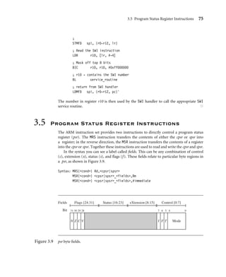 3.5 Program Status Register Instructions 75
;
STMFD sp!, {r0-r12, lr}
; Read the SWI instruction
LDR r10, [lr, #-4]
; Mask off top 8 bits
BIC r10, r10, #0xff000000
; r10 - contains the SWI number
BL service_routine
; return from SWI handler
LDMFD sp!, {r0-r12, pc}ˆ
The number in register r10 is then used by the SWI handler to call the appropriate SWI
service routine. ■
3.5 Program Status Register Instructions
The ARM instruction set provides two instructions to directly control a program status
register (psr). The MRS instruction transfers the contents of either the cpsr or spsr into
a register; in the reverse direction, the MSR instruction transfers the contents of a register
into the cpsr or spsr. Together these instructions are used to read and write the cpsr and spsr.
In the syntax you can see a label called ﬁelds. This can be any combination of control
(c), extension (x), status (s), and ﬂags (f ). These ﬁelds relate to particular byte regions in
a psr, as shown in Figure 3.9.
Syntax: MRS{cond} Rd,cpsr|spsr
MSR{cond} cpsr|spsr_fields,Rm
MSR{cond} cpsr|spsr_fields,#immediate
Fields
Bit 31 30 29 28
N Z C V
7 6 5 4 0
I F T Mode
Flags [24:31] Status [16:23] eXtension [8:15] Control [0:7]
Figure 3.9 psr byte ﬁelds.
 