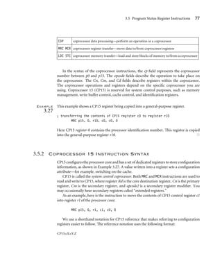 3.5 Program Status Register Instructions 77
CDP coprocessor data processing—perform an operation in a coprocessor
MRC MCR coprocessor register transfer—move data to/from coprocessor registers
LDC STC coprocessor memory transfer—load and store blocks of memory to/from a coprocessor
In the syntax of the coprocessor instructions, the cp ﬁeld represents the coprocessor
number between p0 and p15. The opcode ﬁelds describe the operation to take place on
the coprocessor. The Cn, Cm, and Cd ﬁelds describe registers within the coprocessor.
The coprocessor operations and registers depend on the speciﬁc coprocessor you are
using. Coprocessor 15 (CP15) is reserved for system control purposes, such as memory
management, write buffer control, cache control, and identiﬁcation registers.
Example
3.27
This example shows a CP15 register being copied into a general-purpose register.
; transferring the contents of CP15 register c0 to register r10
MRC p15, 0, r10, c0, c0, 0
Here CP15 register-0 contains the processor identiﬁcation number. This register is copied
into the general-purpose register r10. ■
3.5.2 Coprocessor 15 Instruction Syntax
CP15 conﬁgures the processor core and has a set of dedicated registers to store conﬁguration
information, as shown in Example 3.27. A value written into a register sets a conﬁguration
attribute—for example, switching on the cache.
CP15 is called the system control coprocessor. Both MRC and MCR instructions are used to
read and write to CP15, where register Rd is the core destination register, Cn is the primary
register, Cm is the secondary register, and opcode2 is a secondary register modiﬁer. You
may occasionally hear secondary registers called “extended registers.”
As an example, here is the instruction to move the contents of CP15 control register c1
into register r1 of the processor core:
MRC p15, 0, r1, c1, c0, 0
We use a shorthand notation for CP15 reference that makes referring to conﬁguration
registers easier to follow. The reference notation uses the following format:
CP15:cX:cY:Z
 