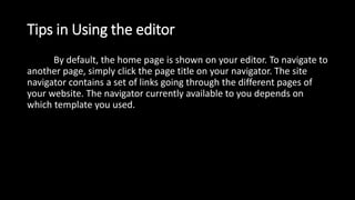 Tips in Using the editor
By default, the home page is shown on your editor. To navigate to
another page, simply click the page title on your navigator. The site
navigator contains a set of links going through the different pages of
your website. The navigator currently available to you depends on
which template you used.
 