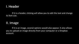 I. Header
If it is a header, clicking will allow you to edit the text and change
its font size.
II. Image
If it is an image, several options would also appear. It also allows
you to upload an image directly from your computer or a Dropbox
account.
 