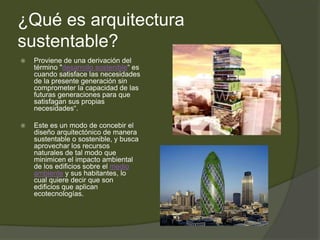 ¿Qué es arquitectura
sustentable?
 Proviene de una derivación del
término "desarrollo sostenible“ es
cuando satisface las necesidades
de la presente generación sin
comprometer la capacidad de las
futuras generaciones para que
satisfagan sus propias
necesidades“.
 Este es un modo de concebir el
diseño arquitectónico de manera
sustentable o sostenible, y busca
aprovechar los recursos
naturales de tal modo que
minimicen el impacto ambiental
de los edificios sobre el medio
ambiente y sus habitantes, lo
cual quiere decir que son
edificios que aplican
ecotecnologías.
 
