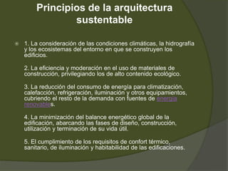 Principios de la arquitectura
sustentable
 1. La consideración de las condiciones climáticas, la hidrografía
y los ecosistemas del entorno en que se construyen los
edificios.
2. La eficiencia y moderación en el uso de materiales de
construcción, privilegiando los de alto contenido ecológico.
3. La reducción del consumo de energía para climatización,
calefacción, refrigeración, iluminación y otros equipamientos,
cubriendo el resto de la demanda con fuentes de energía
renovables.
4. La minimización del balance energético global de la
edificación, abarcando las fases de diseño, construcción,
utilización y terminación de su vida útil.
5. El cumplimiento de los requisitos de confort térmico,
sanitario, de iluminación y habitabilidad de las edificaciones.
 