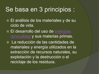 Se basa en 3 principios :
 El análisis de los materiales y de su
ciclo de vida.
 El desarrollo del uso de energías
renovables y sus materias primas.
 La reducción de las cantidades de
materiales y energía utilizados en la
extracción de recursos naturales, su
explotación y la destrucción o el
reciclaje de los residuos.
 