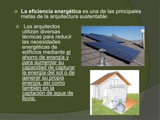  La eficiencia energética es una de las principales
metas de la arquitectura sustentable.
 Los arquitectos
utilizan diversas
técnicas para reducir
las necesidades
energéticas de
edificios mediante el
ahorro de energía y
para aumentar su
capacidad de capturar
la energía del sol o de
generar su propia
energía, así como
también en la
captación de agua de
lluvia.
 