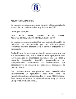 ARQUITECTURAS CISC
La microprogramación es una característica importante
y esencial de casi todas las arquitecturas CISC.
Como por ejemplo:
Intel
8086,
8088,
80286,
80386,
Motorola 68000, 68010, 68020, 68030, 6840.

80486.

La microprogramación significa que cada instrucción de
máquina es interpretada por un microprograma
localizado en una memoria en el circuito integrado del
procesador.
En la década de los sesentas la micro programación, por
sus características, era la técnica más apropiada para
las tecnologías de memorias existentes en esa época y
permitía desarrollar también procesadores con
compatibilidad ascendente. En consecuencia, los
procesadores se dotaron de poderosos conjuntos de
instrucciones.
Las instrucciones compuestas son decodificadas
internamente y ejecutadas con una serie de
microinstrucciones almacenadas en una ROM interna.
Para esto se requieren de varios ciclos de reloj (al menos
uno por microinstrucción).

PÁGINA 5

 
