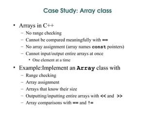 Case Study: Array class
• Arrays in C++
– No range checking
– Cannot be compared meaningfully with ==
– No array assignment (array names const pointers)
– Cannot input/output entire arrays at once
• One element at a time
• Example:Implement an Array class with
– Range checking
– Array assignment
– Arrays that know their size
– Outputting/inputting entire arrays with << and >>
– Array comparisons with == and !=
 