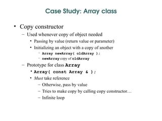 Case Study: Array class
• Copy constructor
– Used whenever copy of object needed
• Passing by value (return value or parameter)
• Initializing an object with a copy of another
– Array newArray( oldArray );
– newArray copy of oldArray
– Prototype for class Array
• Array( const Array & );
• Must take reference
– Otherwise, pass by value
– Tries to make copy by calling copy constructor…
– Infinite loop
 