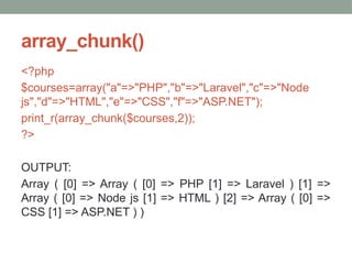 array_chunk()
<?php
$courses=array("a"=>"PHP","b"=>"Laravel","c"=>"Node
js","d"=>"HTML","e"=>"CSS","f"=>"ASP.NET");
print_r(array_chunk($courses,2));
?>
OUTPUT:
Array ( [0] => Array ( [0] => PHP [1] => Laravel ) [1] =>
Array ( [0] => Node js [1] => HTML ) [2] => Array ( [0] =>
CSS [1] => ASP.NET ) )
 