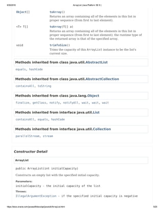 8/30/2016 ArrayList (Java Platform SE 8 )
https://docs.oracle.com/javase/8/docs/api/java/util/ArrayList.html 5/20
Object[] toArray()
Returns an array containing all of the elements in this list in
proper sequence (from first to last element).
<T> T[] toArray(T[] a)
Returns an array containing all of the elements in this list in
proper sequence (from first to last element); the runtime type of
the returned array is that of the specified array.
void trimToSize()
Trims the capacity of this ArrayList instance to be the list's
current size.
Methods inherited from class java.util.AbstractList
equals, hashCode
Methods inherited from class java.util.AbstractCollection
containsAll, toString
Methods inherited from class java.lang.Object
finalize, getClass, notify, notifyAll, wait, wait, wait
Methods inherited from interface java.util.List
containsAll, equals, hashCode
Methods inherited from interface java.util.Collection
parallelStream, stream
Constructor Detail
ArrayList
public ArrayList(int initialCapacity)
Constructs an empty list with the specified initial capacity.
Parameters:
initialCapacity - the initial capacity of the list
Throws:
IllegalArgumentException - if the specified initial capacity is negative
 