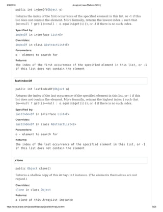 8/30/2016 ArrayList (Java Platform SE 8 )
https://docs.oracle.com/javase/8/docs/api/java/util/ArrayList.html 8/20
public int indexOf(Object o)
Returns the index of the first occurrence of the specified element in this list, or -1 if this
list does not contain the element. More formally, returns the lowest index i such that
(o==null ? get(i)==null : o.equals(get(i))), or -1 if there is no such index.
Specified by:
indexOf in interface List<E>
Overrides:
indexOf in class AbstractList<E>
Parameters:
o - element to search for
Returns:
the index of the first occurrence of the specified element in this list, or -1
if this list does not contain the element
lastIndexOf
public int lastIndexOf(Object o)
Returns the index of the last occurrence of the specified element in this list, or -1 if this
list does not contain the element. More formally, returns the highest index i such that
(o==null ? get(i)==null : o.equals(get(i))), or -1 if there is no such index.
Specified by:
lastIndexOf in interface List<E>
Overrides:
lastIndexOf in class AbstractList<E>
Parameters:
o - element to search for
Returns:
the index of the last occurrence of the specified element in this list, or -1
if this list does not contain the element
clone
public Object clone()
Returns a shallow copy of this ArrayList instance. (The elements themselves are not
copied.)
Overrides:
clone in class Object
Returns:
a clone of this ArrayList instance
 