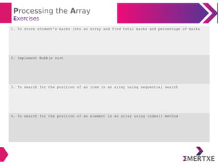 Processing the Array
Exercises
1. To store student’s marks into an array and find total marks and percentage of marks
2. Implement Bubble sort
3. To search for the position of an item in an array using sequential search
4. To search for the position of an element in an array using index() method
 