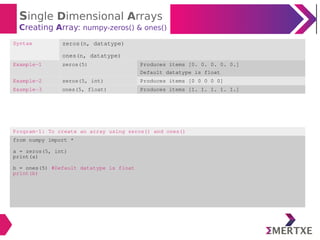 Single Dimensional Arrays
Creating Array: numpy-zeros() & ones()
Syntax zeros(n, datatype)
ones(n, datatype)
Example-1 zeros(5) Produces items [0. 0. 0. 0. 0.]
Default datatype is float
Example-2 zeros(5, int) Produces items [0 0 0 0 0]
Example-3 ones(5, float) Produces items [1. 1. 1. 1. 1.]
Program-1: To create an array using zeros() and ones()
from numpy import *
a = zeros(5, int)
print(a)
b = ones(5) #Default datatype is float
print(b)
 