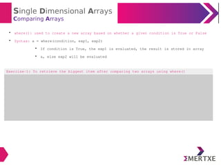 Single Dimensional Arrays
Comparing Arrays

where(): used to create a new array based on whether a given condition is True or False

Syntax: a = where(condition, exp1, exp2)

If condition is True, the exp1 is evaluated, the result is stored in array

a, else exp2 will be evaluated
Exercise-1: To retrieve the biggest item after comparing two arrays using where()
 