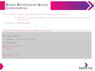 Single Dimensional Arrays
Comparing Arrays

nonzero(): used to know the positions of items which are non-zero

Returns an array that contains the indices of the items of the array which
are non-zero

Syntax: a = nonzero(array)
Program-5: To retrieve non zero items from an array
from numpy import *
a = array([1, 2, 0, -1, 0, 6], int)
c = nonzero(a)
#Display the indices
for i in c:
print(i)
#Display the items
print(a[c])
 