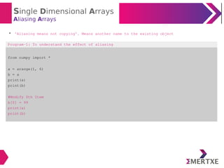 Single Dimensional Arrays
Aliasing Arrays

‘Aliasing means not copying’. Means another name to the existing object
Program-1: To understand the effect of aliasing
from numpy import *
a = arange(1, 6)
b = a
print(a)
print(b)
#Modify 0th Item
b[0] = 99
print(a)
print(b)
 