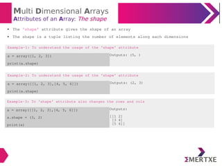 Multi Dimensional Arrays
Attributes of an Array: The shape
Example-2: To understand the usage of the ‘shape’ attribute
a = array([[1, 2, 3],[4, 5, 6]])
print(a.shape)
Outputs: (2, 3)
● The ‘shape’ attribute gives the shape of an array
● The shape is a tuple listing the number of elements along each dimensions
Example-1: To understand the usage of the ‘shape’ attribute
a = array([1, 2, 3])
print(a.shape)
Outputs: (5, )
Example-3: To ‘shape’ attribute also changes the rows and cols
a = array([[1, 2, 3],[4, 5, 6]])
a.shape = (3, 2)
print(a)
Outputs:
[[1 2]
[3 4]
[5 6]]
 