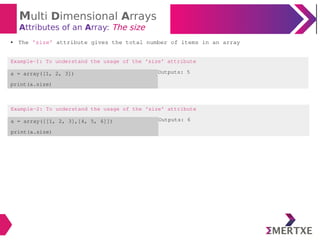 Multi Dimensional Arrays
Attributes of an Array: The size
Example-2: To understand the usage of the ‘size’ attribute
a = array([[1, 2, 3],[4, 5, 6]])
print(a.size)
Outputs: 6
● The ‘size’ attribute gives the total number of items in an array
Example-1: To understand the usage of the ‘size’ attribute
a = array([1, 2, 3])
print(a.size)
Outputs: 5
 