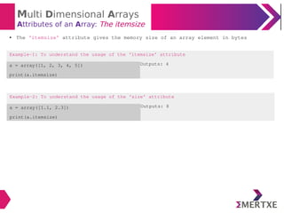 Multi Dimensional Arrays
Attributes of an Array: The itemsize
Example-2: To understand the usage of the ‘size’ attribute
a = array([1.1, 2.3])
print(a.itemsize)
Outputs: 8
● The ‘itemsize’ attribute gives the memory size of an array element in bytes
Example-1: To understand the usage of the ‘itemsize’ attribute
a = array([1, 2, 3, 4, 5])
print(a.itemsize)
Outputs: 4
 