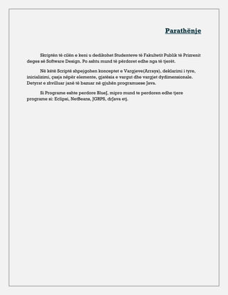 Parathënje


      Skriptën të cilën e keni u dedikohet Studenteve të Fakultetit Publik të Prizrenit
deges së Software Design. Po ashtu mund të përdoret edhe nga të tjerët.

        Në këtë Scriptë shpejgohen konceptet e Vargjeve(Arrays), deklarimi i tyre,
inicializimi, çasja nëpër elemente, gjatësia e vargut dhe vargjet dydimensionale.
Detyrat e zhvilluar janë të bazuar në gjuhën programuese Java.

      Si Programe eshte perdore BlueJ, mipro mund te perdoren edhe tjere
programe si: Eclipsi, NetBeans, JGRPS, drJava etj.
 
