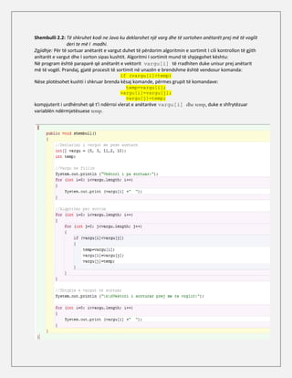 Shembulli 2.2: Të shkruhet kodi ne Java ku deklarohet një varg dhe të sortohen anëtarët prej më të voglit
                deri te më I madhi.
Zgjidhje: Për të sortuar anëtarët e vargut duhet të përdorim algoritmin e sortimit I cili kontrollon të gjith
anltarët e vargut dhe I sorton sipas kushtit. Algoritmi I sortimit mund të shpjegohet kështu:
Në program është paraparë që anëtarët e vektorit vargu[i] të rradhiten duke unisur prej anëtarit
më të vogël. Prandaj, gjatë procesit të sortimit në unazën e brendshme është vendosur komanda:
                                         if (vargu[i]>temp)
Nëse plotësohet kushti i shkruar brenda kësaj komande, përmes grupit të komandave:
                                           temp=vargu[i];
                                         vargu[i]=vargu[j];
                                           vargu[j]=temp;
kompjuterit i urdhërohet që t'i ndërroi vlerat e anëtarëve vargu[i] dhe temp, duke e shfrytëzuar
variablën ndërmjetësuese temp.
 