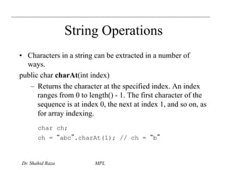 String Operations 
• Characters in a string can be extracted in a number of 
ways. 
public char charAt(int index) 
– Returns the character at the specified index. An index 
ranges from 0 to length() - 1. The first character of the 
sequence is at index 0, the next at index 1, and so on, as 
for array indexing. 
char ch; 
ch = “abc”.charAt(1); // ch = “b” 
Dr. Shahid Raza MPL 
 