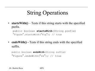String Operations 
• startsWith() – Tests if this string starts with the specified 
prefix. 
public boolean startsWith(String prefix) 
“Figure”.startsWith(“Fig”); // true 
• endsWith() - Tests if this string ends with the specified 
suffix. 
public boolean endsWith(String suffix) 
“Figure”.endsWith(“re”); // true 
Dr. Shahid Raza MPL 
 