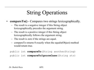 String Operations 
• compareTo() - Compares two strings lexicographically. 
– The result is a negative integer if this String object 
lexicographically precedes the argument string. 
– The result is a positive integer if this String object 
lexicographically follows the argument string. 
– The result is zero if the strings are equal. 
– compareTo returns 0 exactly when the equals(Object) method 
would return true. 
public int compareTo(String anotherString) 
public int compareToIgnoreCase(String str) 
Dr. Shahid Raza MPL 
 