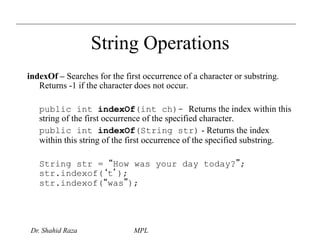 String Operations 
indexOf – Searches for the first occurrence of a character or substring. 
Returns -1 if the character does not occur. 
public int indexOf(int ch)- Returns the index within this 
string of the first occurrence of the specified character. 
public int indexOf(String str) - Returns the index 
within this string of the first occurrence of the specified substring. 
String str = “How was your day today?”; 
str.indexof(‘t’); 
str.indexof(“was”); 
Dr. Shahid Raza MPL 
 