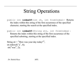 String Operations 
public int indexOf(int ch, int fromIndex)- Returns 
the index within this string of the first occurrence of the specified 
character, starting the search at the specified index. 
public int indexOf(String str, int fromIndex) - 
Returns the index within this string of the first occurrence of the 
specified substring, starting at the specified index. 
String str = “How was your day today?”; 
str.indexof(‘a’, 6); 
str(“was”, 2); 
Dr. Shahid Raza MPL 
 