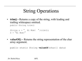 String Operations 
• trim() - Returns a copy of the string, with leading and 
trailing whitespace omitted. 
public String trim() 
String s = “ Hi Mom! “.trim(); 
S = “Hi Mom!” 
• valueOf() – Returns the string representation of the char 
array argument. 
public static String valueOf(char[] data) 
Dr. Shahid Raza MPL 
 