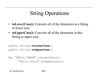 String Operations 
• toLowerCase(): Converts all of the characters in a String 
to lower case. 
• toUpperCase(): Converts all of the characters in this 
String to upper case. 
public String toLowerCase() 
public String toUpperCase() 
Eg: “HELLO THERE”.toLowerCase(); 
“hello there”.toUpperCase(); 
Dr. Shahid Raza MPL 
 