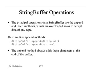 StringBuffer Operations 
• The principal operations on a StringBuffer are the append 
and insert methods, which are overloaded so as to accept 
data of any type. 
Here are few append methods: 
StringBuffer append(String str) 
StringBuffer append(int num) 
• The append method always adds these characters at the 
end of the buffer. 
Dr. Shahid Raza MPL 
 