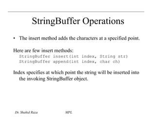 StringBuffer Operations 
• The insert method adds the characters at a specified point. 
Here are few insert methods: 
StringBuffer insert(int index, String str) 
StringBuffer append(int index, char ch) 
Index specifies at which point the string will be inserted into 
the invoking StringBuffer object. 
Dr. Shahid Raza MPL 
 
