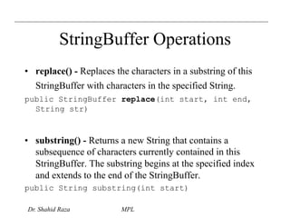 StringBuffer Operations 
• replace() - Replaces the characters in a substring of this 
StringBuffer with characters in the specified String. 
public StringBuffer replace(int start, int end, 
String str) 
• substring() - Returns a new String that contains a 
subsequence of characters currently contained in this 
StringBuffer. The substring begins at the specified index 
and extends to the end of the StringBuffer. 
public String substring(int start) 
Dr. Shahid Raza MPL 
 