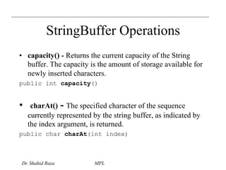 StringBuffer Operations 
• capacity() - Returns the current capacity of the String 
buffer. The capacity is the amount of storage available for 
newly inserted characters. 
public int capacity() 
• charAt() - The specified character of the sequence 
currently represented by the string buffer, as indicated by 
the index argument, is returned. 
public char charAt(int index) 
Dr. Shahid Raza MPL 
 
