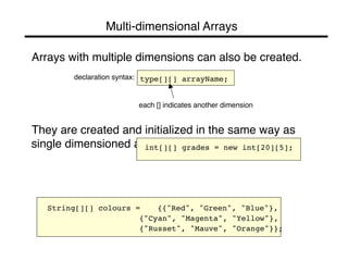 Multi-dimensional Arrays" 
• Arrays with multiple dimensions can also be created." 
" 
declaration syntax:" " 
type[][] arrayName;! 
" 
" 
each [] indicates another dimension" 
" 
• They are created and initialized in the same way as 
single dimensioned arrays." 
" 
int[][] grades = new int[20][5];! 
!! 
String[][] colours = !{{"Red", "Green", "Blue"},! 
! ! ! ! {"Cyan", "Magenta", "Yellow"},! 
! ! ! ! {"Russet", "Mauve", "Orange"}};! 
 