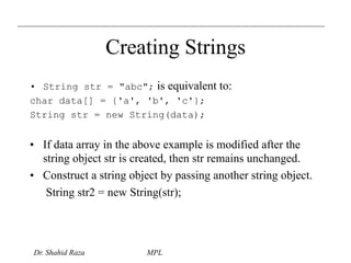 Creating Strings 
• String str = "abc"; is equivalent to: 
char data[] = {'a', 'b', 'c'}; 
String str = new String(data); 
• If data array in the above example is modified after the 
string object str is created, then str remains unchanged. 
• Construct a string object by passing another string object. 
String str2 = new String(str); 
Dr. Shahid Raza MPL 
 