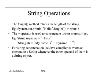 String Operations 
• The length() method returns the length of the string. 
Eg: System.out.println(“Hello”.length()); // prints 5 
• The + operator is used to concatenate two or more strings. 
Eg: String myname = “Harry” 
String str = “My name is” + myname+ “.”; 
• For string concatenation the Java compiler converts an 
operand to a String whenever the other operand of the + is 
a String object. 
Dr. Shahid Raza MPL 
 