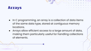 Arrays
● In C programming, an array is a collection of data items
of the same data type, stored at contiguous memory
locations.
● Arrays allow efficient access to a large amount of data,
making them particularly useful for handling collections
of elements.
 
