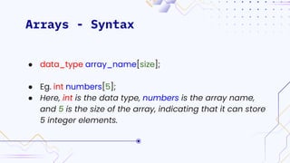 Arrays - Syntax
● data_type array_name[size];
● Eg. int numbers[5];
● Here, int is the data type, numbers is the array name,
and 5 is the size of the array, indicating that it can store
5 integer elements.
 
