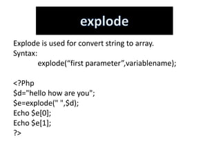 Explode is used for convert string to array.
Syntax:
explode(“first parameter”,variablename);
<?Php
$d="hello how are you";
$e=explode(" ",$d);
Echo $e[0];
Echo $e[1];
?>
 