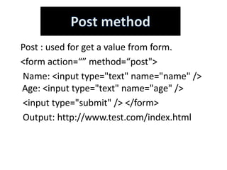 Post : used for get a value from form.
<form action=“” method=“post">
Name: <input type="text" name="name" />
Age: <input type="text" name="age" />
<input type="submit" /> </form>
Output: http://www.test.com/index.html
 