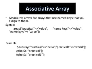 • Associative arrays are arrays that use named keys that you
assign to them.
Syntax:
array(“practical"=>“value", “name keys"=>“value",
“name keys"=>“value");
Example
$a=array(“practical”=>”hello”,”practical1”=>”world”);
echo $a[“practical”];
echo $a[“practical1”];
 